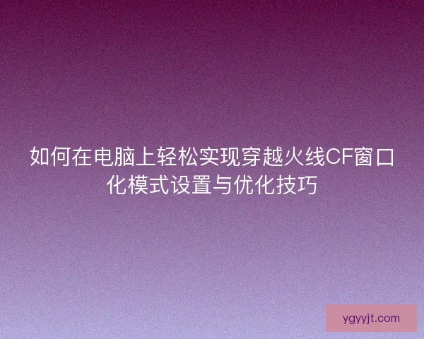 如何在电脑上轻松实现穿越火线CF窗口化模式设置与优化技巧