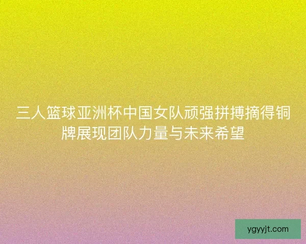 三人篮球亚洲杯中国女队顽强拼搏摘得铜牌展现团队力量与未来希望
