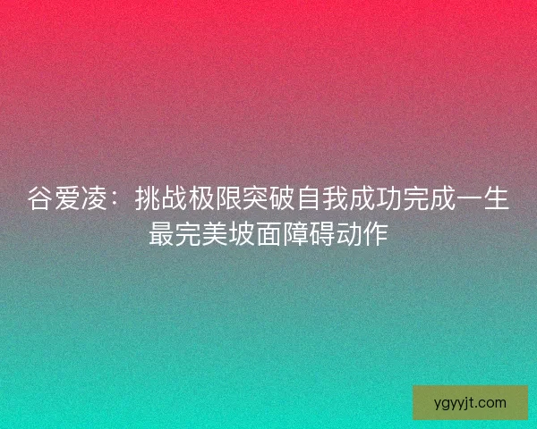 谷爱凌：挑战极限突破自我成功完成一生最完美坡面障碍动作