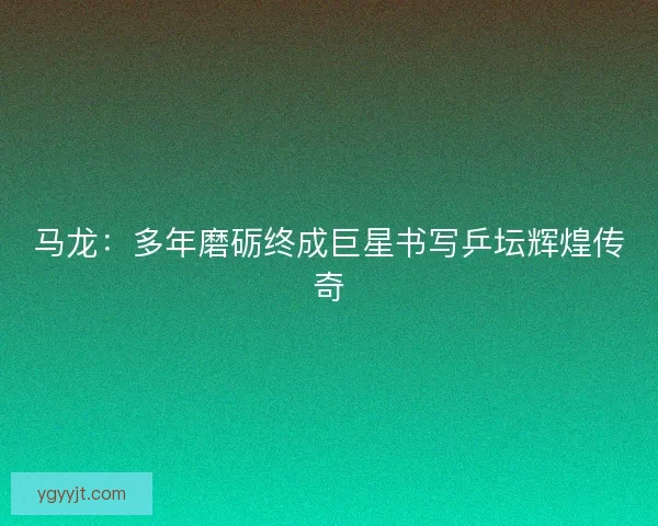 马龙：多年磨砺终成巨星书写乒坛辉煌传奇