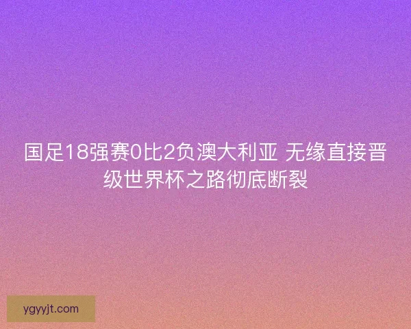 国足18强赛0比2负澳大利亚 无缘直接晋级世界杯之路彻底断裂 国足18强赛0比2负澳大利亚 无缘直接晋级世界杯之路彻底断裂