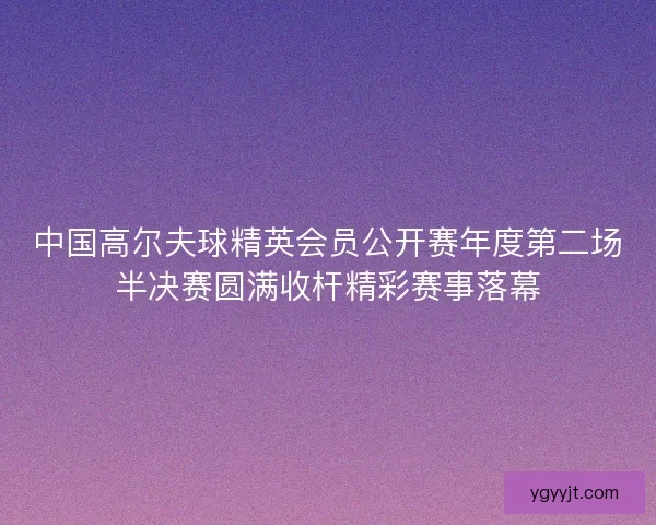 中国高尔夫球精英会员公开赛年度第二场半决赛圆满收杆精彩赛事落幕 中国高尔夫球精英会员公开赛年度第二场半决赛圆满收杆精彩赛事落幕