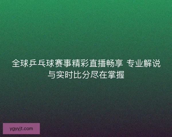 全球乒乓球赛事精彩直播畅享 专业解说与实时比分尽在掌握