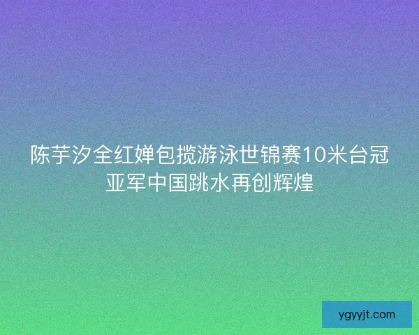 陈芋汐全红婵包揽游泳世锦赛10米台冠亚军中国跳水再创辉煌