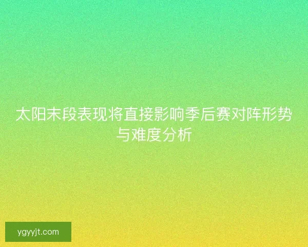 太阳末段表现将直接影响季后赛对阵形势与难度分析