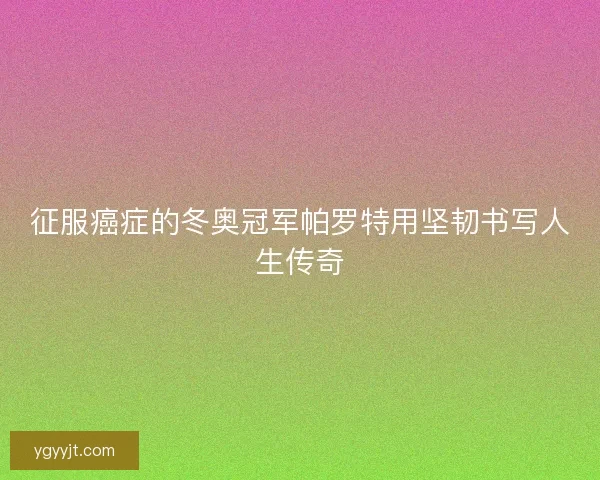 征服癌症的冬奥冠军帕罗特用坚韧书写人生传奇