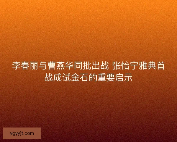 李春丽与曹燕华同批出战 张怡宁雅典首战成试金石的重要启示