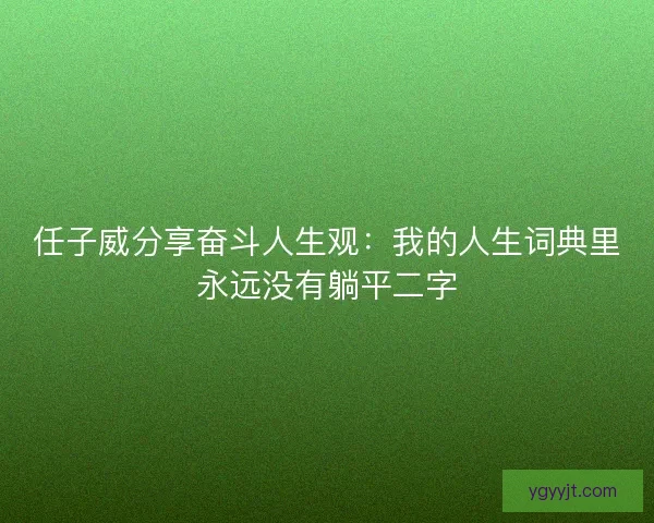 任子威分享奋斗人生观：我的人生词典里永远没有躺平二字
