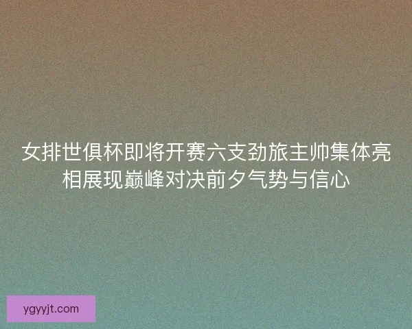 女排世俱杯即将开赛六支劲旅主帅集体亮相展现巅峰对决前夕气势与信心