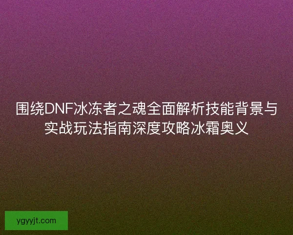 围绕DNF冰冻者之魂全面解析技能背景与实战玩法指南深度攻略冰霜奥义