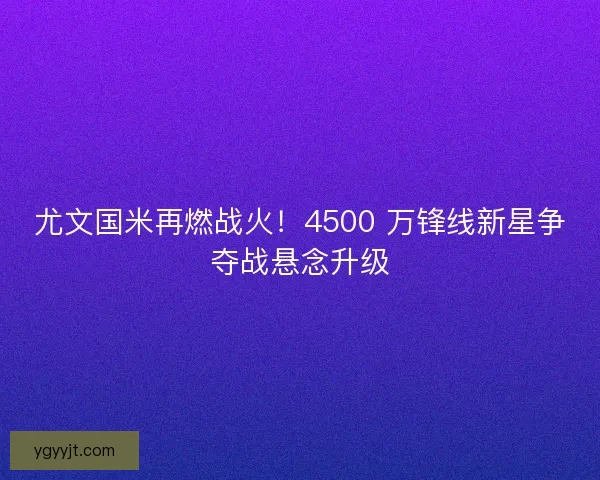 尤文国米再燃战火!4500 万锋线新星争夺战悬念升级 尤文国米再燃战火!4500 万锋线新星争夺战悬念升级