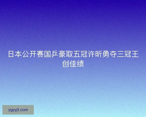 日本公开赛国乒豪取五冠许昕勇夺三冠王创佳绩 日本公开赛国乒豪取五冠许昕勇夺三冠王创佳绩