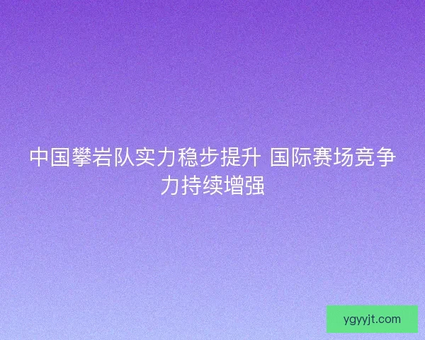 中国攀岩队实力稳步提升 国际赛场竞争力持续增强