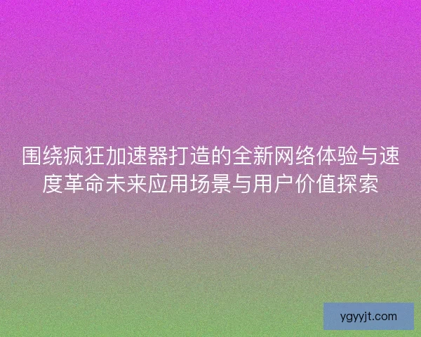 围绕疯狂加速器打造的全新网络体验与速度革命未来应用场景与用户价值探索