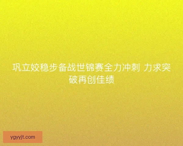 巩立姣稳步备战世锦赛全力冲刺 力求突破再创佳绩