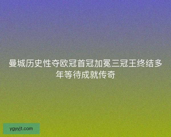 曼城历史性夺欧冠首冠加冕三冠王终结多年等待成就传奇