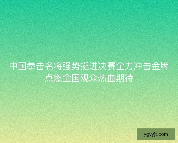 中国拳击名将强势挺进决赛全力冲击金牌点燃全国观众热血期待