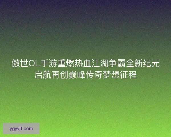 傲世OL手游重燃热血江湖争霸全新纪元启航再创巅峰传奇梦想征程
