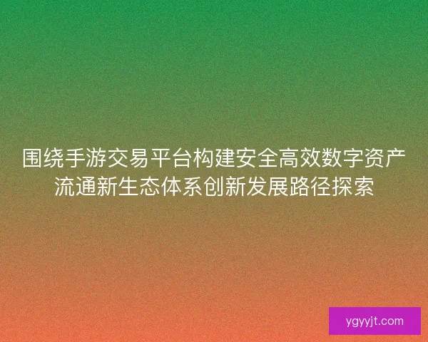 围绕手游交易平台构建安全高效数字资产流通新生态体系创新发展路径探索