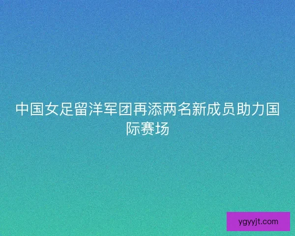 中国女足留洋军团再添两名新成员助力国际赛场