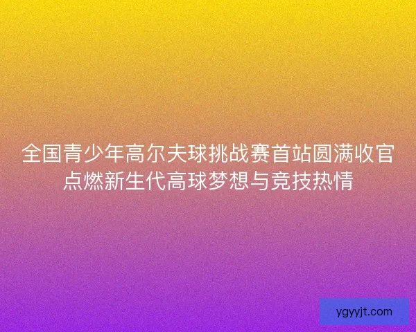 全国青少年高尔夫球挑战赛首站圆满收官点燃新生代高球梦想与竞技热情